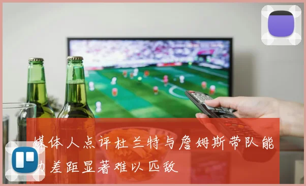 媒体人点评杜兰特与詹姆斯带队能力差距显著难以匹敌