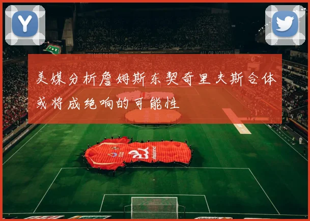 美媒分析詹姆斯东契奇里夫斯合体或将成绝响的可能性