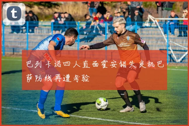 巴列卡诺四人直面霍安错失良机巴萨防线再遭考验