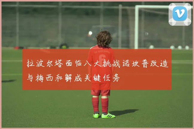 拉波尔塔面临八大挑战诺坎普改造与梅西和解成关键任务