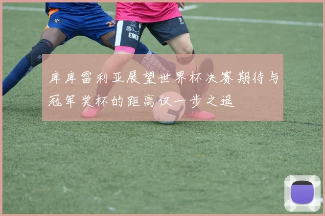 库库雷利亚展望世界杯决赛期待与冠军奖杯的距离仅一步之遥