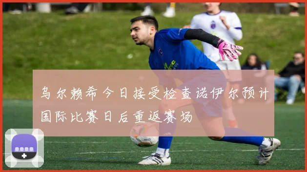 乌尔赖希今日接受检查诺伊尔预计国际比赛日后重返赛场