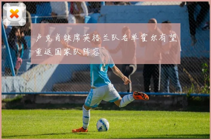 卢克肖缺席英格兰队名单霍尔有望重返国家队阵容