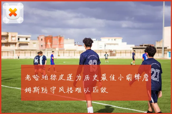 老哈珀称皮蓬为历史最佳小前锋詹姆斯防守风格难以匹敌
