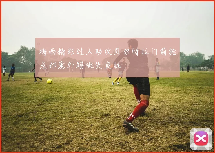 梅西精彩过人助攻贝尔特拉门前抢点却意外踢呲失良机